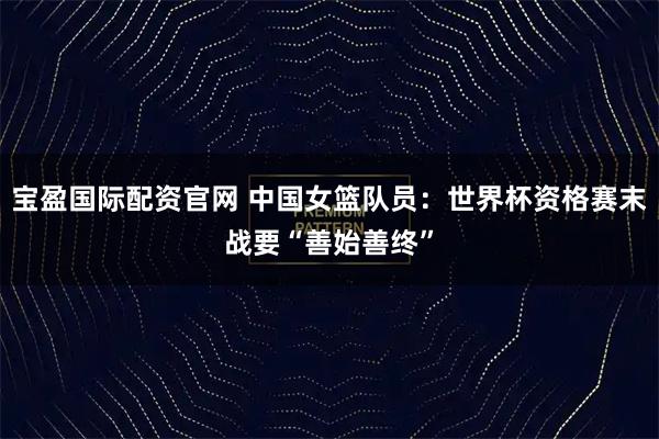 宝盈国际配资官网 中国女篮队员：世界杯资格赛末战要“善始善终”