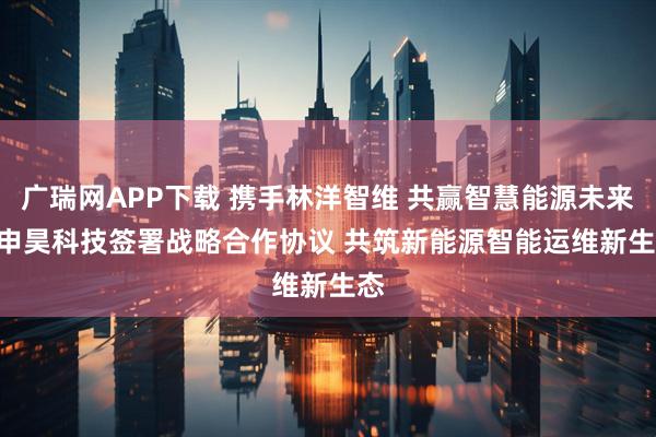 广瑞网APP下载 携手林洋智维 共赢智慧能源未来 | 申昊科技签署战略合作协议 共筑新能源智能运维新生态