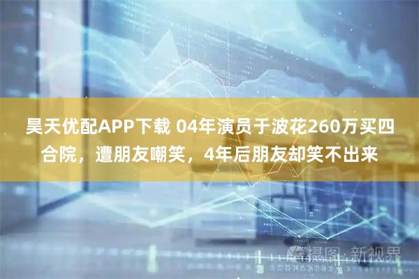 昊天优配APP下载 04年演员于波花260万买四合院，遭朋友嘲笑，4年后朋友却笑不出来