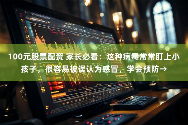 100元股票配资 家长必看：这种病毒常常盯上小孩子，很容易被误认为感冒，学会预防→