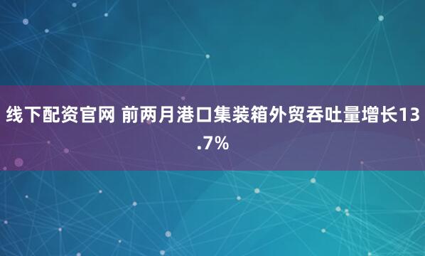 线下配资官网 前两月港口集装箱外贸吞吐量增长13.7%