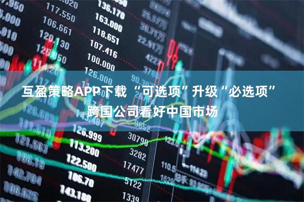 互盈策略APP下载 “可选项”升级“必选项” 跨国公司看好中国市场