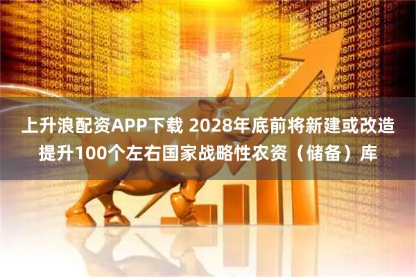 上升浪配资APP下载 2028年底前将新建或改造提升100个左右国家战略性农资（储备）库