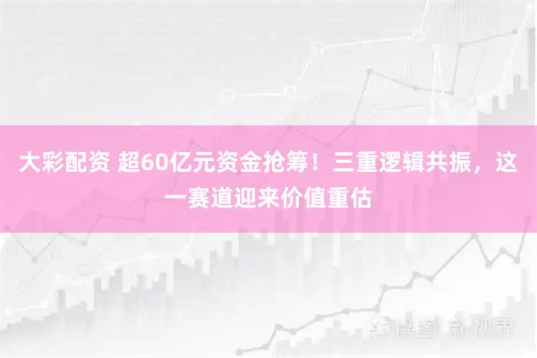 大彩配资 超60亿元资金抢筹！三重逻辑共振，这一赛道迎来价值重估