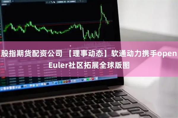 股指期货配资公司 【理事动态】软通动力携手openEuler社区拓展全球版图