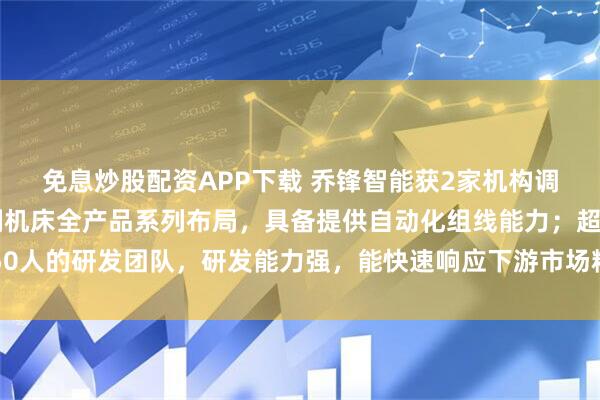 免息炒股配资APP下载 乔锋智能获2家机构调研：公司实现金属切削机床全产品系列布局，具备提供自动化组线能力；超250人的研发团队，研发能力强，能快速响应下游市场精密加工需求（附调研问答）