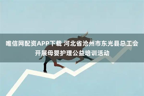 唯信网配资APP下载 河北省沧州市东光县总工会开展母婴护理公益培训活动