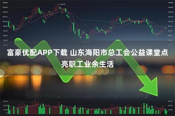 富豪优配APP下载 山东海阳市总工会公益课堂点亮职工业余生活