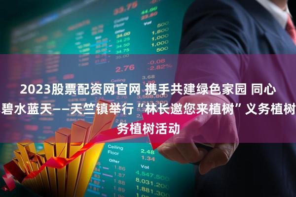 2023股票配资网官网 携手共建绿色家园 同心共享碧水蓝天——天竺镇举行“林长邀您来植树”义务植树活动