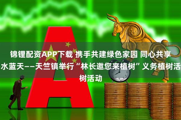 锦锂配资APP下载 携手共建绿色家园 同心共享碧水蓝天——天竺镇举行“林长邀您来植树”义务植树活动