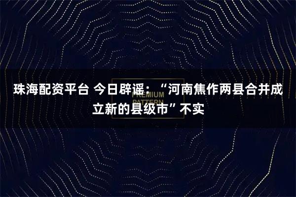 珠海配资平台 今日辟谣：“河南焦作两县合并成立新的县级市”不实