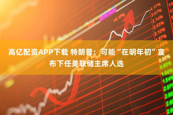 高亿配资APP下载 特朗普:可能“在明年初”宣布下任美联储主席人选