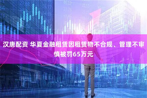 汉唐配资 华夏金融租赁因租赁物不合规、管理不审慎被罚65万元