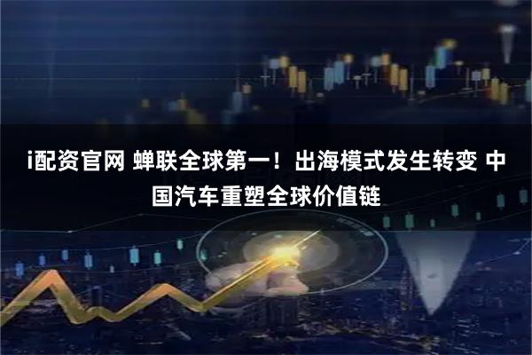 i配资官网 蝉联全球第一！出海模式发生转变 中国汽车重塑全球价值链
